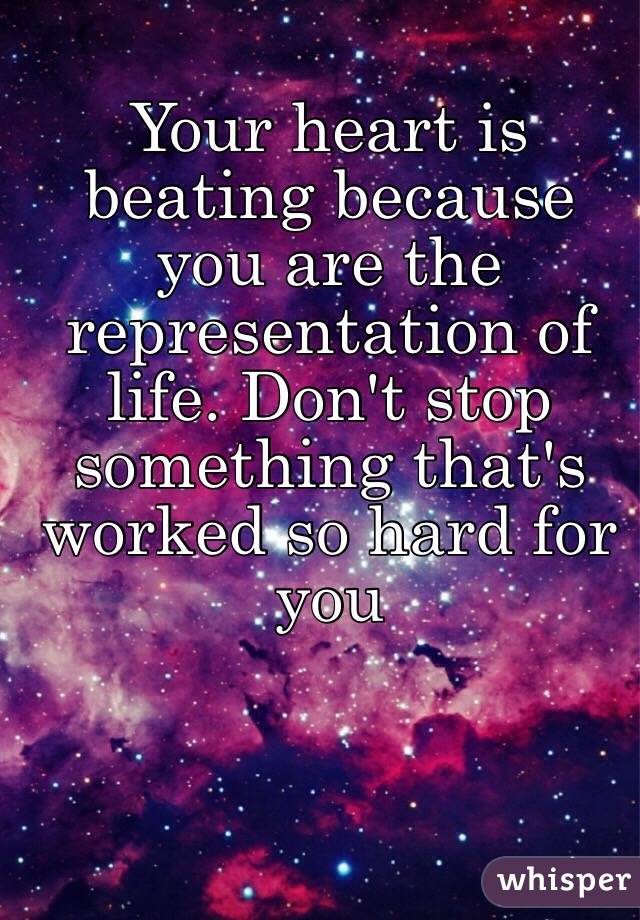 Your heart is beating because you are the representation of life. Don't stop something that's worked so hard for you 
