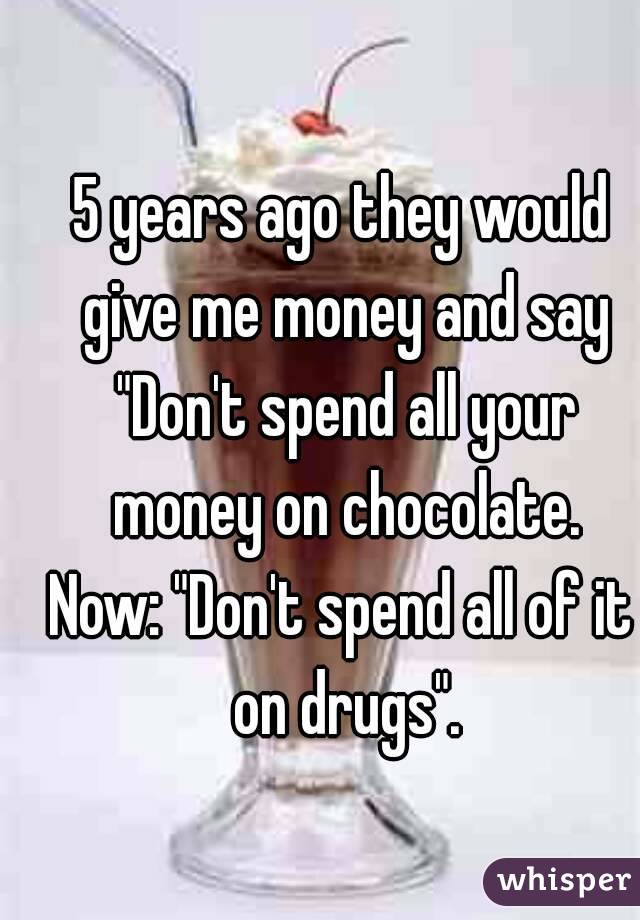 5 years ago they would give me money and say "Don't spend all your money on chocolate.
Now: "Don't spend all of it on drugs".