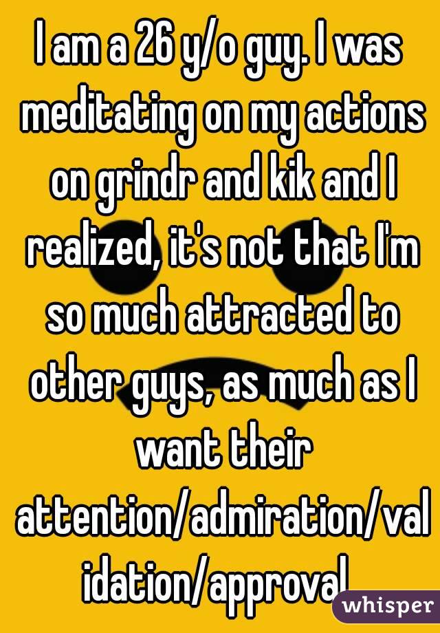 I am a 26 y/o guy. I was meditating on my actions on grindr and kik and I realized, it's not that I'm so much attracted to other guys, as much as I want their attention/admiration/validation/approval.