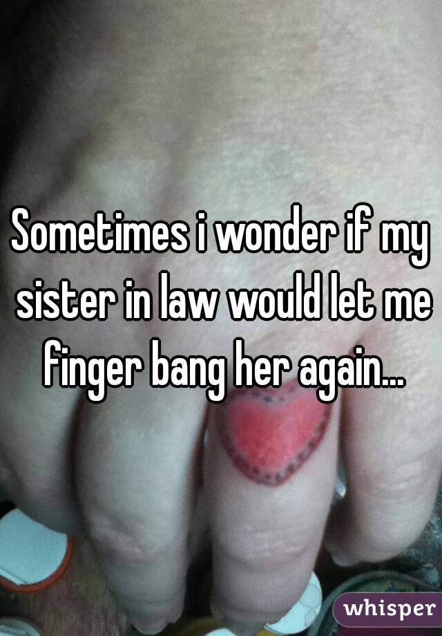 Sometimes i wonder if my sister in law would let me finger bang her again...