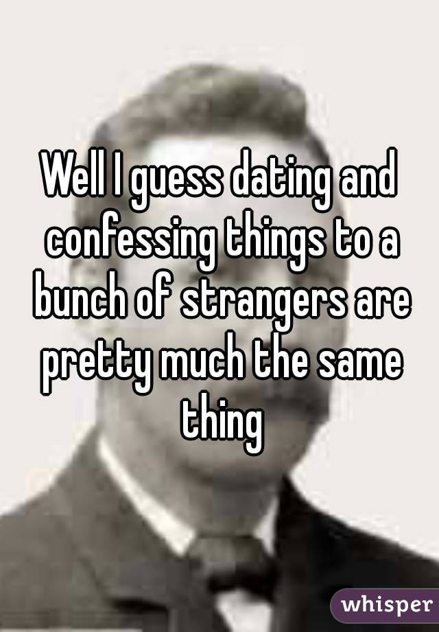 Well I guess dating and confessing things to a bunch of strangers are pretty much the same thing