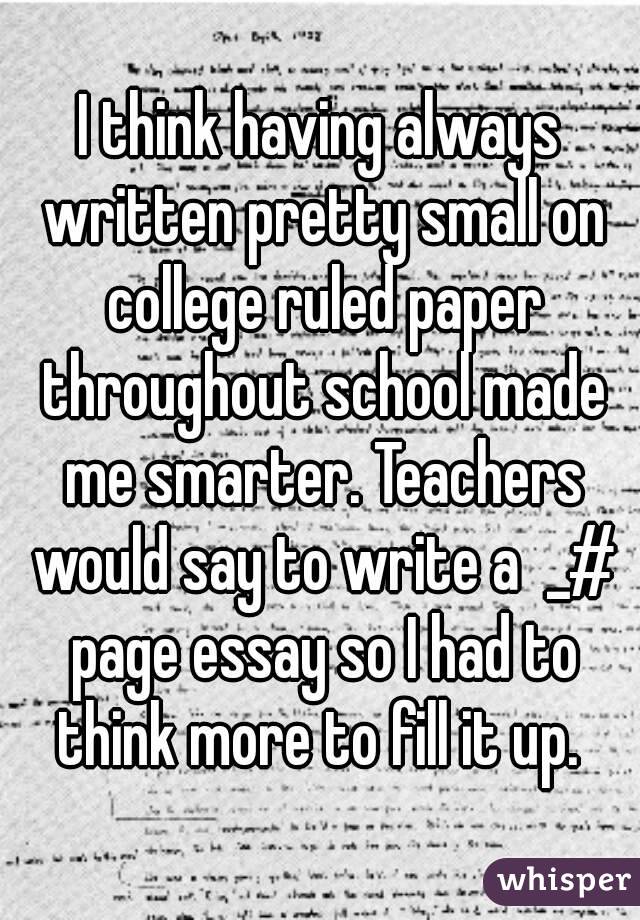 I think having always written pretty small on college ruled paper throughout school made me smarter. Teachers would say to write a  _# page essay so I had to think more to fill it up. 