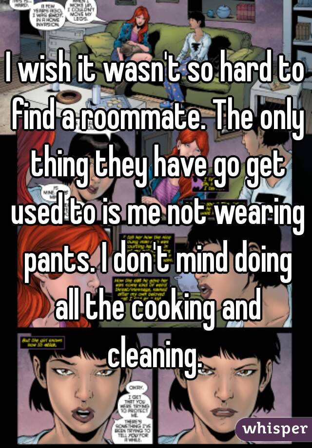 I wish it wasn't so hard to find a roommate. The only thing they have go get used to is me not wearing pants. I don't mind doing all the cooking and cleaning. 