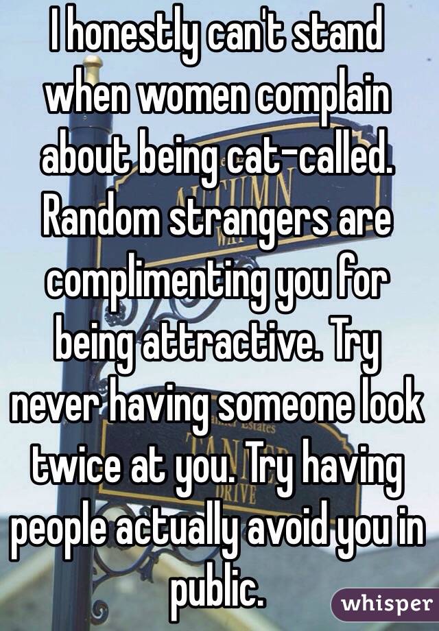I honestly can't stand when women complain about being cat-called. Random strangers are complimenting you for being attractive. Try never having someone look twice at you. Try having people actually avoid you in public. 