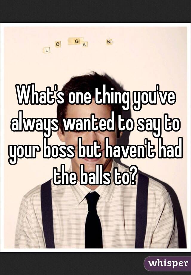What's one thing you've always wanted to say to your boss but haven't had the balls to? 
