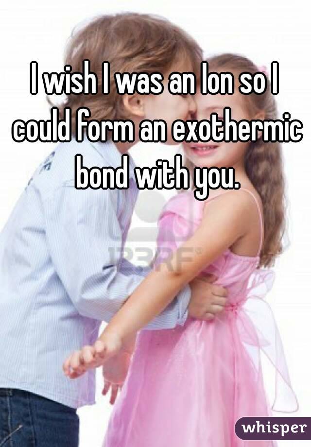 I wish I was an Ion so I could form an exothermic bond with you.