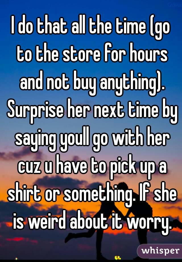I do that all the time (go to the store for hours and not buy anything). Surprise her next time by saying youll go with her cuz u have to pick up a shirt or something. If she is weird about it worry.