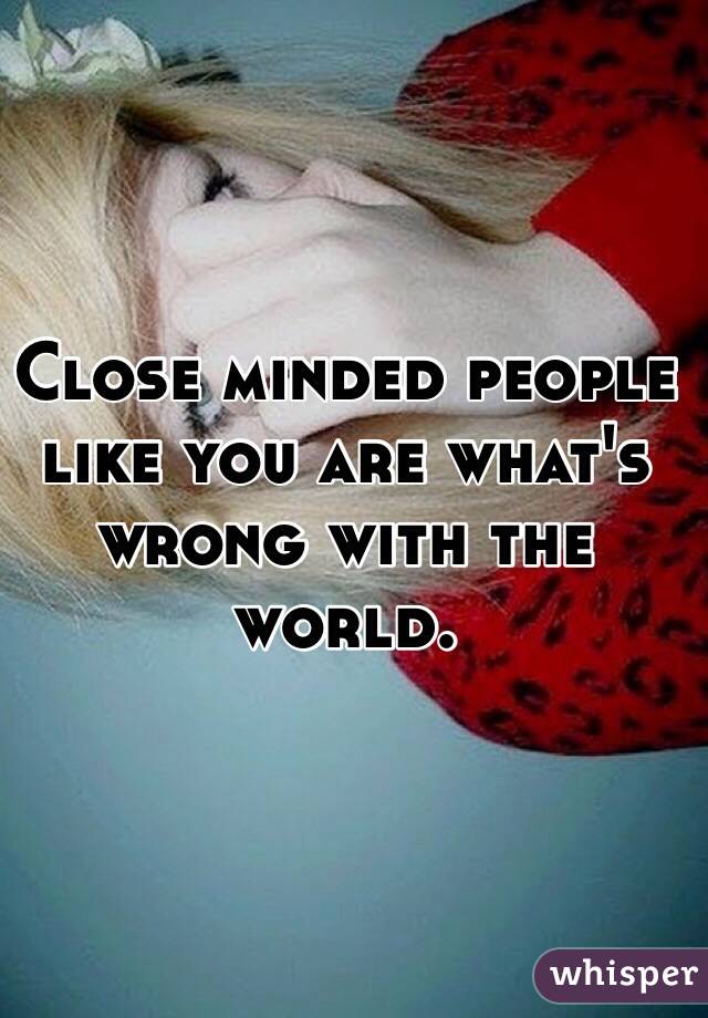Close minded people like you are what's wrong with the world.
