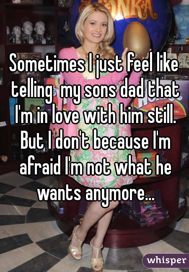 Sometimes I just feel like telling  my sons dad that I'm in love with him still. But I don't because I'm afraid I'm not what he wants anymore...