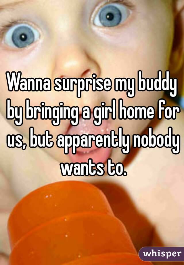 Wanna surprise my buddy by bringing a girl home for us, but apparently nobody wants to.