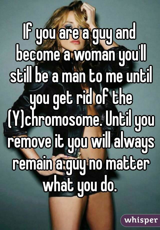 If you are a guy and become a woman you'll still be a man to me until you get rid of the (Y)chromosome. Until you remove it you will always remain a guy no matter what you do. 