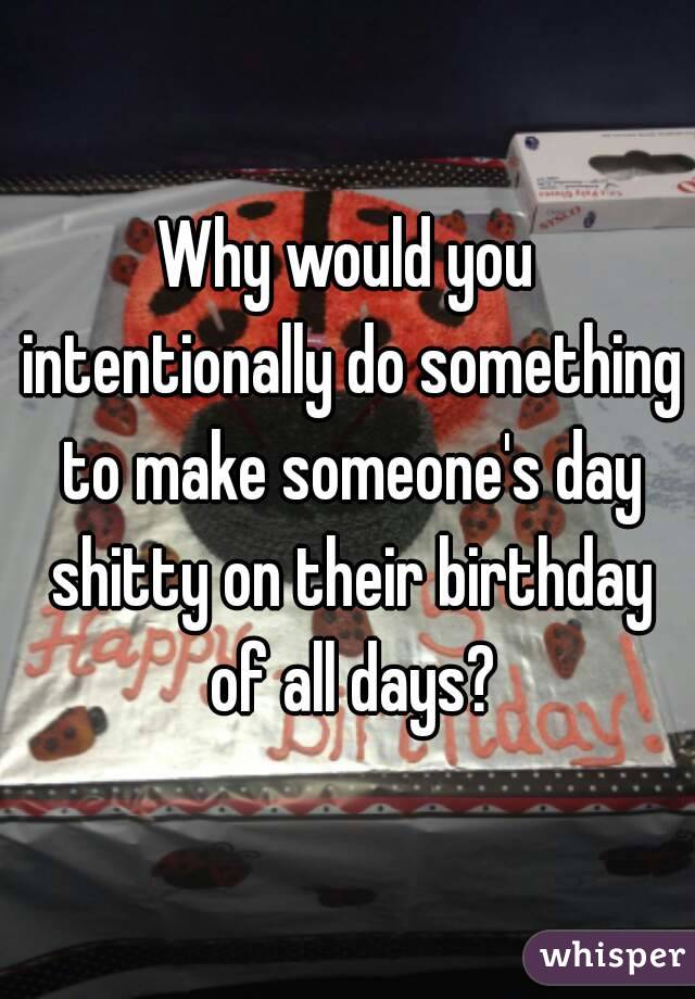 Why would you intentionally do something to make someone's day shitty on their birthday of all days?