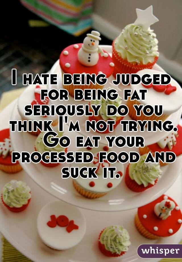 I hate being judged for being fat seriously do you think I'm not trying. Go eat your processed food and suck it. 