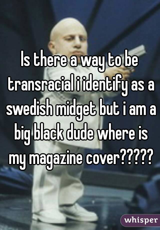 Is there a way to be transracial i identify as a swedish midget but i am a big black dude where is my magazine cover?????