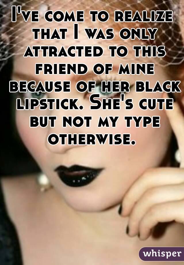 I've come to realize that I was only attracted to this friend of mine because of her black lipstick. She's cute but not my type otherwise. 