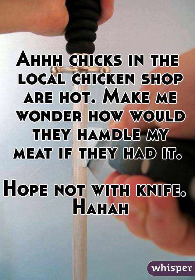 Ahhh chicks in the local chicken shop are hot. Make me wonder how would they hamdle my meat if they had it. 

Hope not with knife.  Hahah