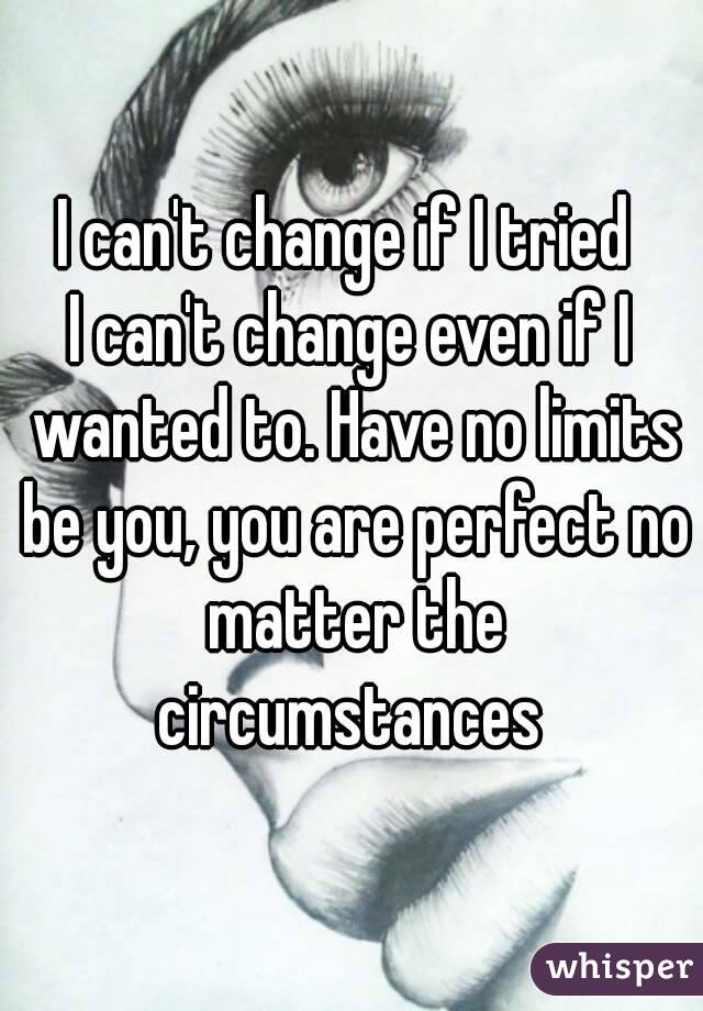 I can't change if I tried 
I can't change even if I wanted to. Have no limits be you, you are perfect no matter the circumstances 