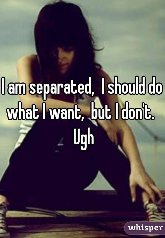 I am separated,  I should do what I want,  but I don't.   Ugh