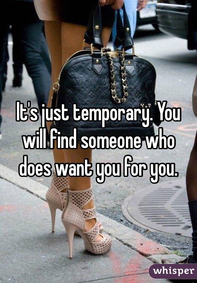 It's just temporary. You will find someone who does want you for you. 