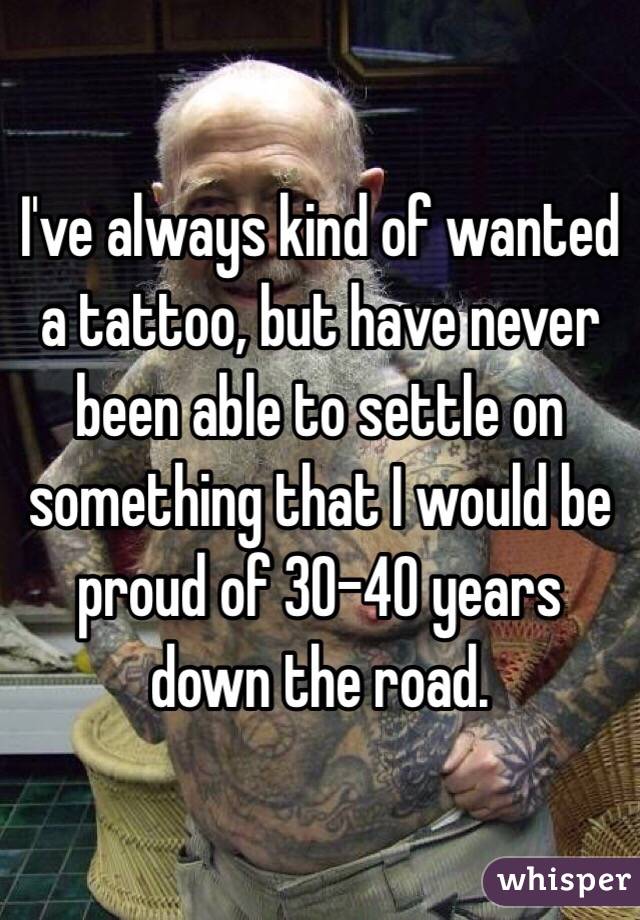 I've always kind of wanted a tattoo, but have never been able to settle on something that I would be proud of 30-40 years down the road. 