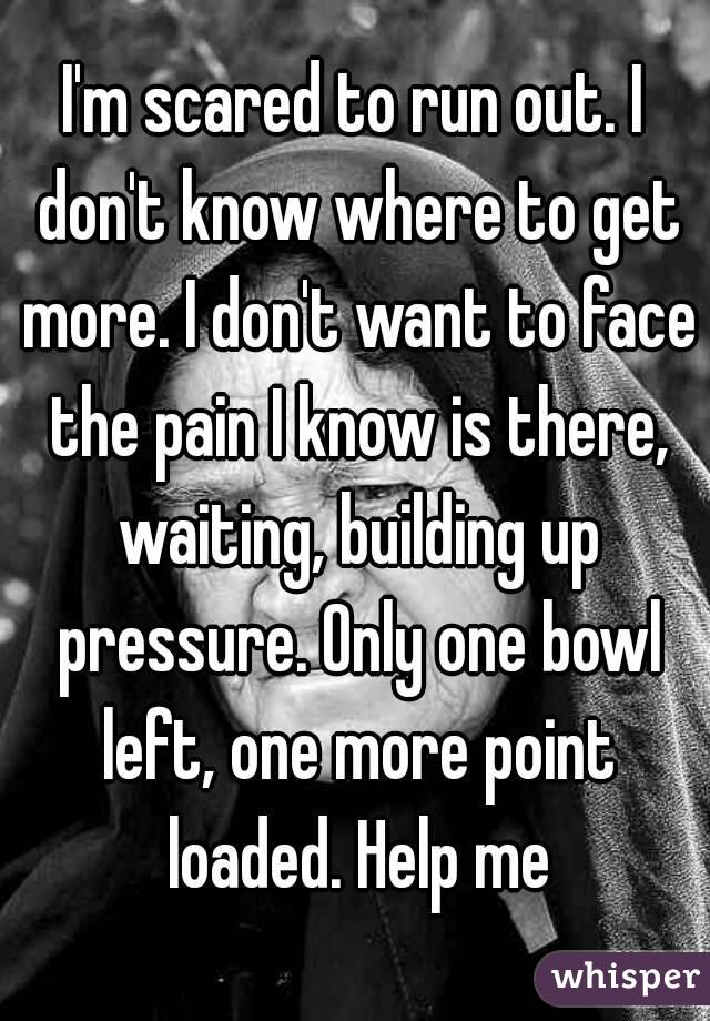 I'm scared to run out. I don't know where to get more. I don't want to face the pain I know is there, waiting, building up pressure. Only one bowl left, one more point loaded. Help me