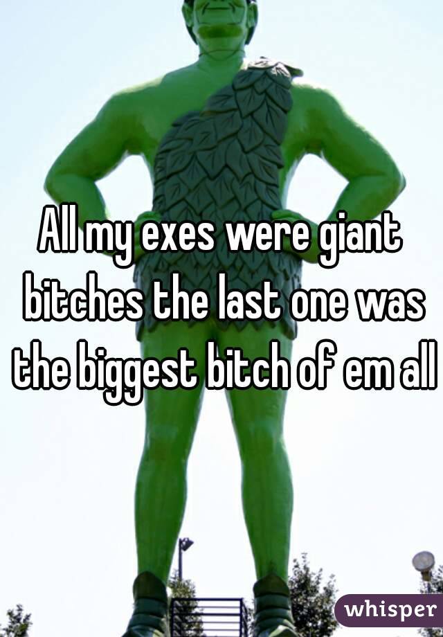 All my exes were giant bitches the last one was the biggest bitch of em all
