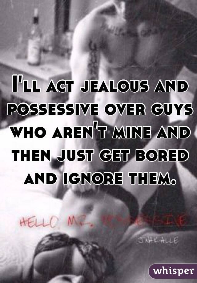 I'll act jealous and possessive over guys who aren't mine and then just get bored and ignore them. 
