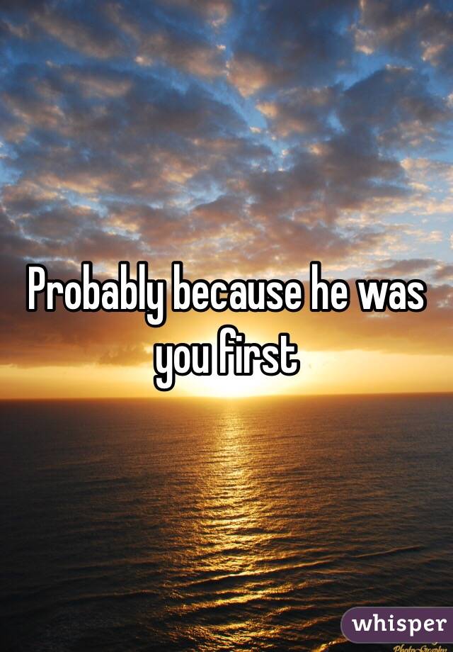 Probably because he was you first 