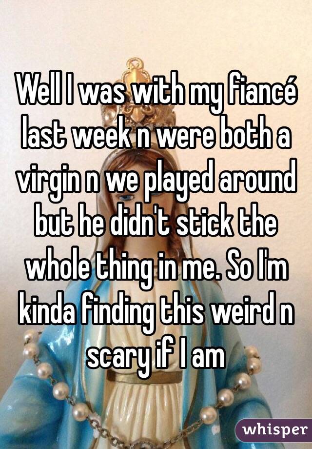 Well I was with my fiancé last week n were both a virgin n we played around but he didn't stick the whole thing in me. So I'm kinda finding this weird n scary if I am