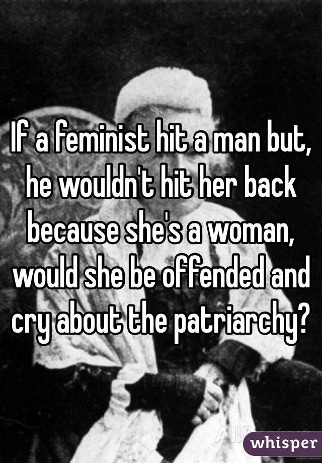 If a feminist hit a man but, he wouldn't hit her back because she's a woman, would she be offended and cry about the patriarchy?