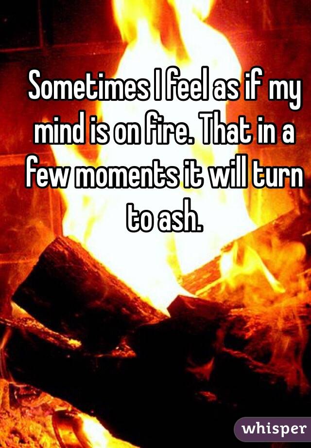 Sometimes I feel as if my mind is on fire. That in a few moments it will turn to ash. 