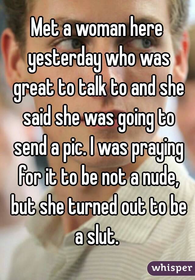Met a woman here yesterday who was great to talk to and she said she was going to send a pic. I was praying for it to be not a nude, but she turned out to be a slut. 