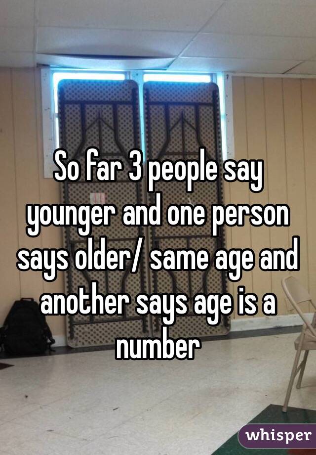 So far 3 people say younger and one person says older/ same age and another says age is a number 
