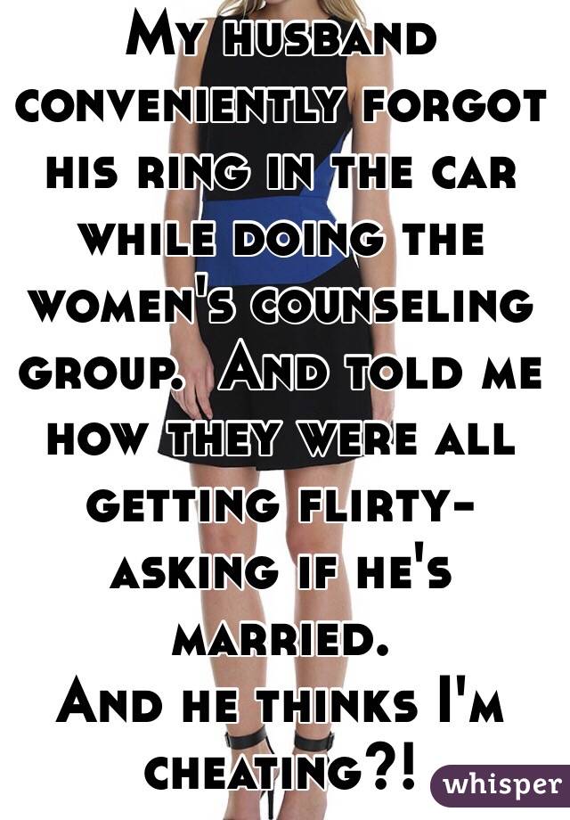 My husband conveniently forgot his ring in the car while doing the women's counseling group.  And told me how they were all getting flirty- asking if he's married. 
And he thinks I'm cheating?!