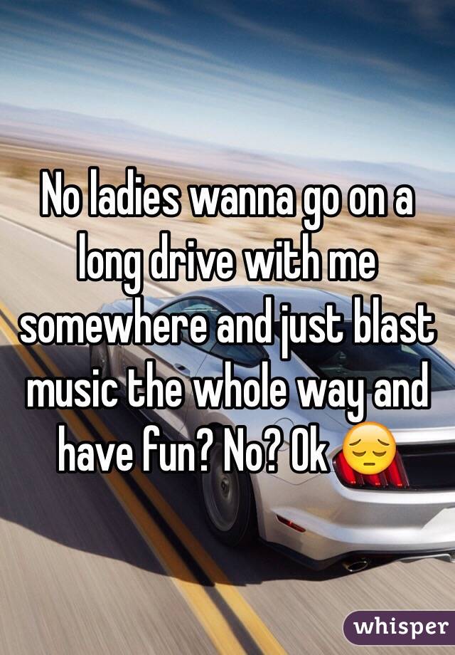 No ladies wanna go on a long drive with me somewhere and just blast music the whole way and have fun? No? Ok 😔