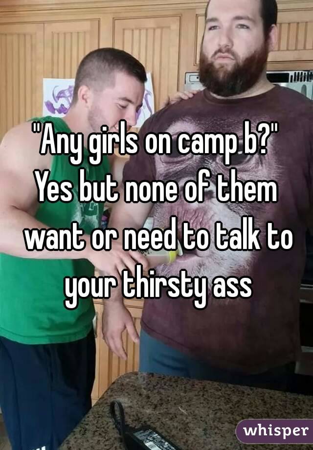 "Any girls on camp b?"
Yes but none of them want or need to talk to your thirsty ass