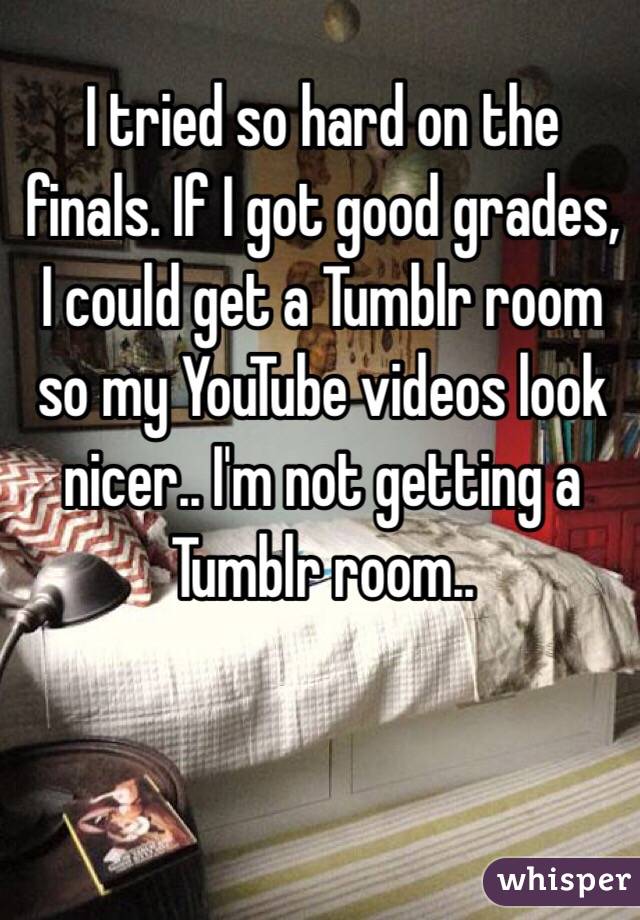 I tried so hard on the finals. If I got good grades, I could get a Tumblr room so my YouTube videos look nicer.. I'm not getting a Tumblr room..