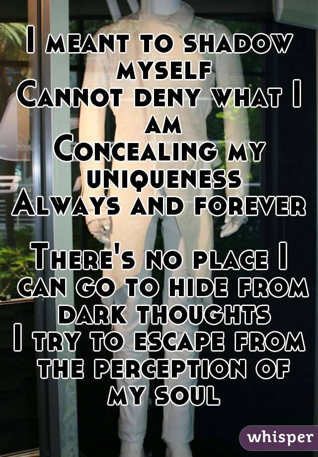 I meant to shadow myself
Cannot deny what I am
Concealing my uniqueness
Always and forever

There's no place I can go to hide from dark thoughts
I try to escape from the perception of my soul