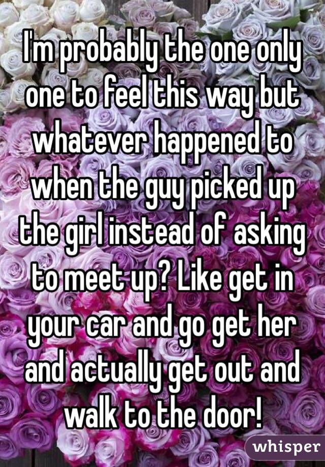 I'm probably the one only one to feel this way but whatever happened to when the guy picked up the girl instead of asking to meet up? Like get in your car and go get her and actually get out and walk to the door! 
