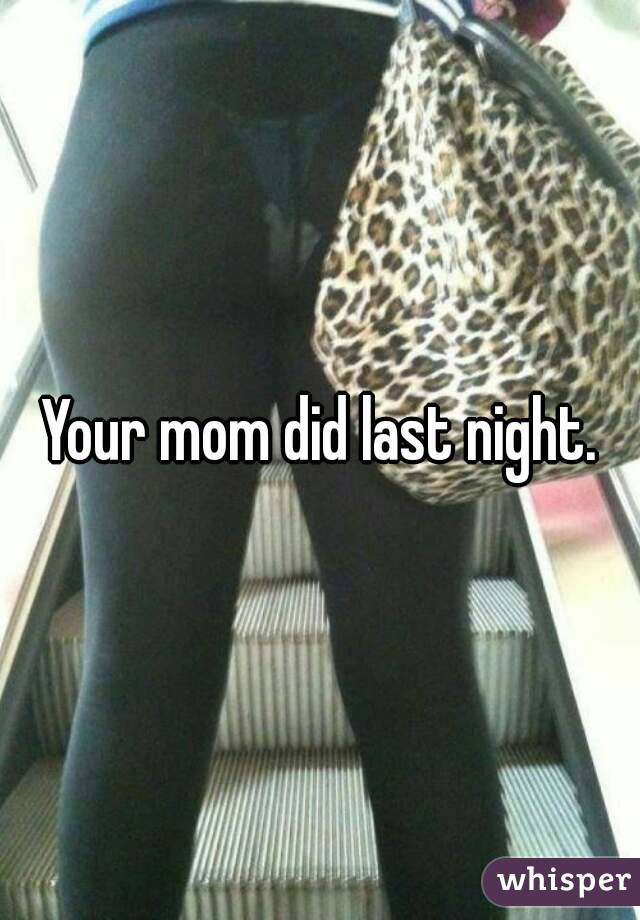 Your mom did last night.