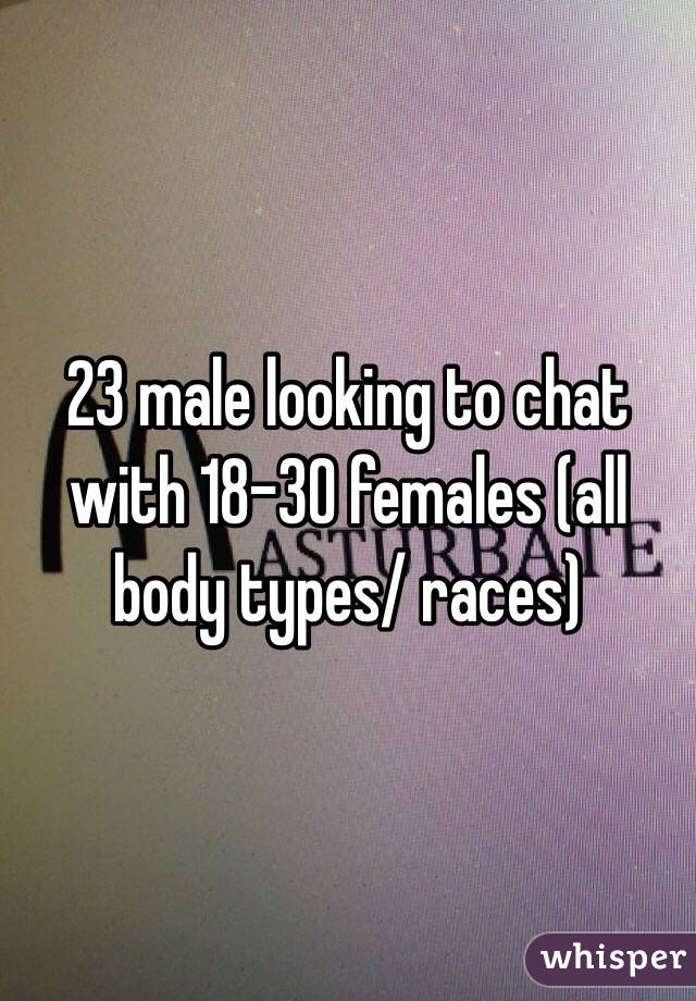 23 male looking to chat with 18-30 females (all body types/ races)