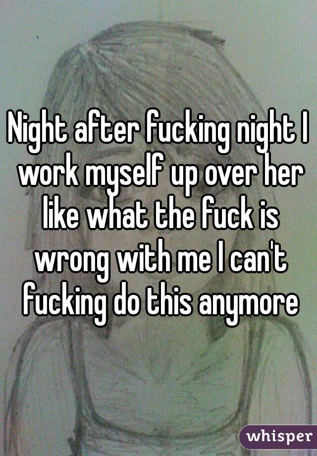 Night after fucking night I work myself up over her like what the fuck is wrong with me I can't fucking do this anymore
