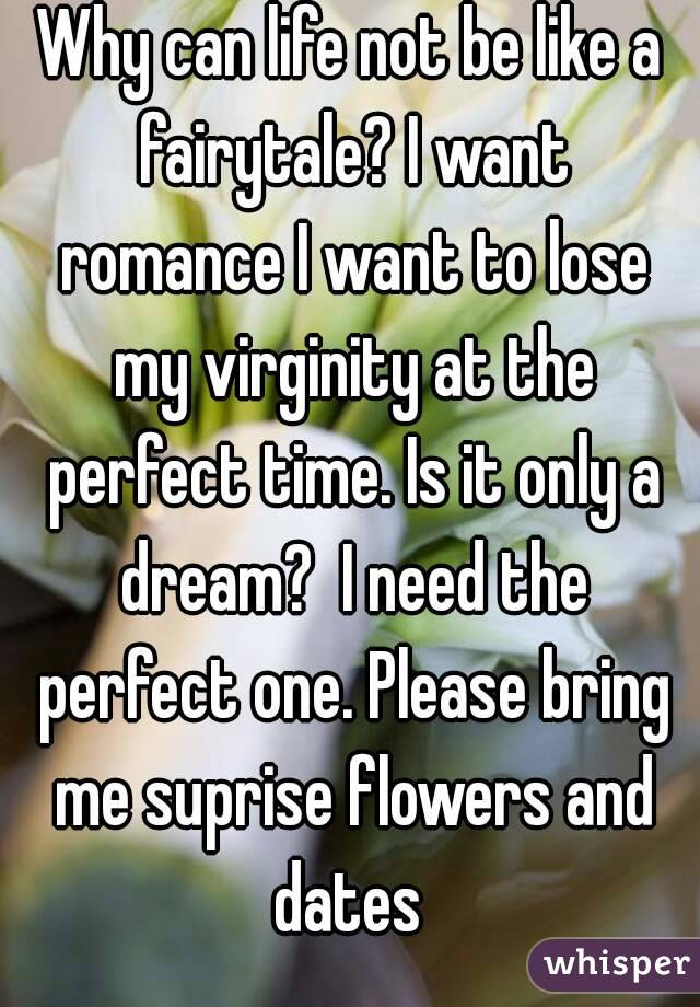 Why can life not be like a fairytale? I want romance I want to lose my virginity at the perfect time. Is it only a dream?  I need the perfect one. Please bring me suprise flowers and dates 