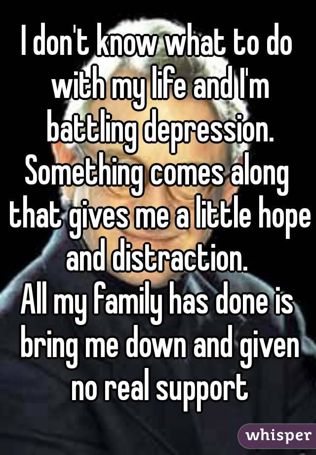 I don't know what to do with my life and I'm battling depression.
Something comes along that gives me a little hope and distraction. 
All my family has done is bring me down and given no real support