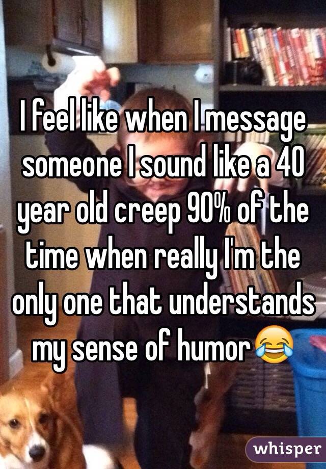 I feel like when I message someone I sound like a 40 year old creep 90% of the time when really I'm the only one that understands my sense of humor😂