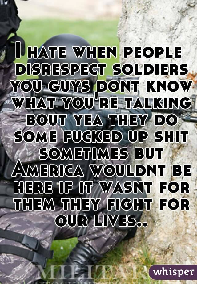 I hate when people disrespect soldiers you guys dont know what you're talking bout yea they do some fucked up shit sometimes but America wouldnt be here if it wasnt for them they fight for our lives..
