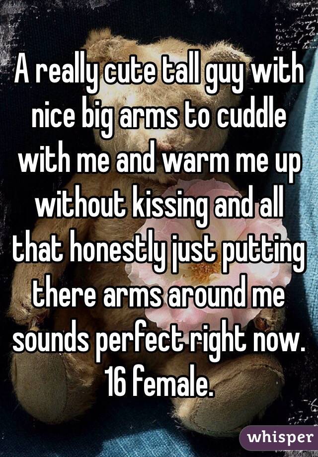 A really cute tall guy with nice big arms to cuddle with me and warm me up without kissing and all that honestly just putting there arms around me sounds perfect right now. 16 female.