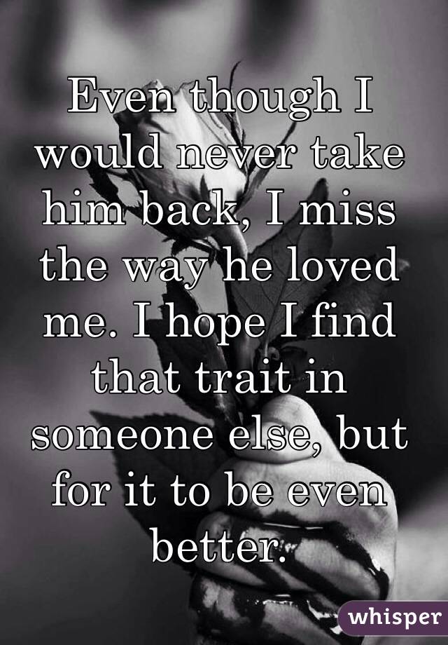 Even though I would never take him back, I miss the way he loved me. I hope I find that trait in someone else, but for it to be even better.