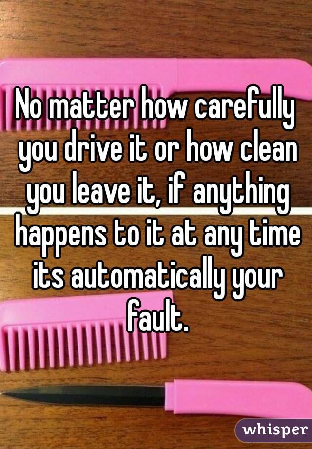 No matter how carefully you drive it or how clean you leave it, if anything happens to it at any time its automatically your fault.