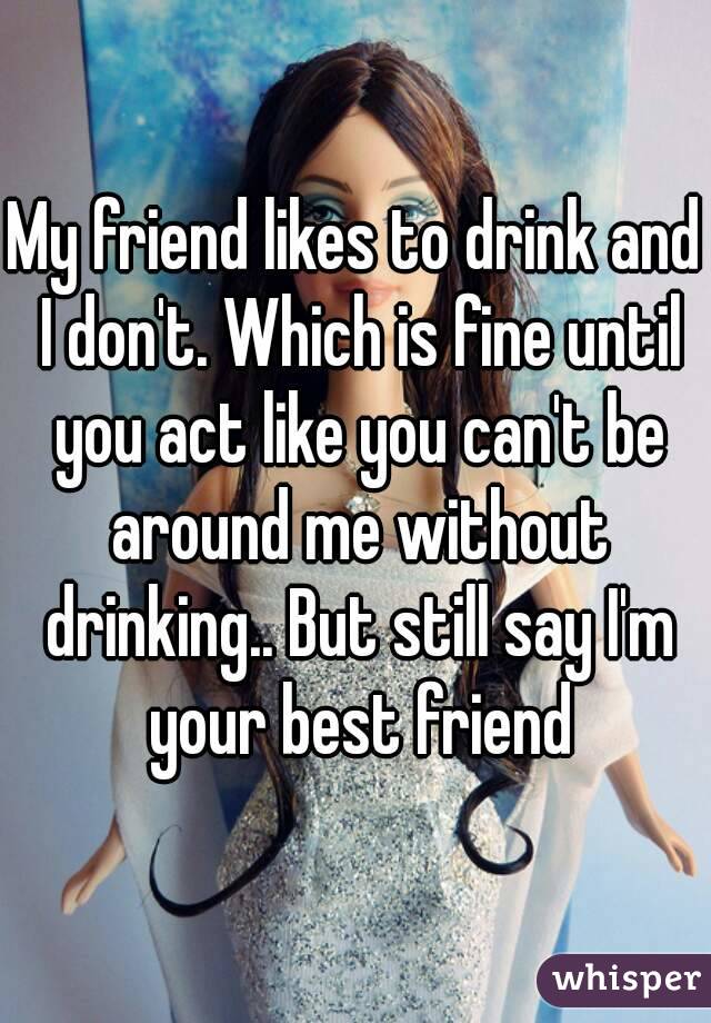 My friend likes to drink and I don't. Which is fine until you act like you can't be around me without drinking.. But still say I'm your best friend